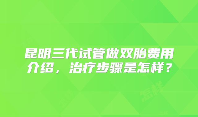 昆明三代试管做双胎费用介绍,治疗步骤是怎样?