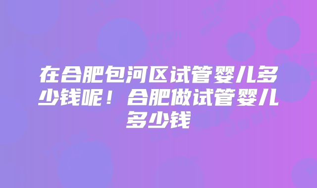 在合肥包河区试管婴儿多少钱呢!合肥做试管婴儿多少钱