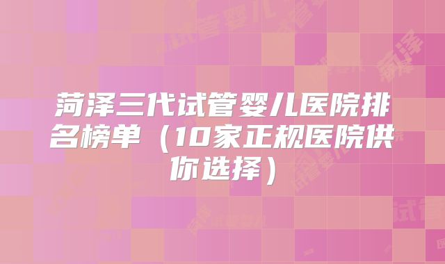 菏泽三代试管婴儿医院排名榜单(10家正规医院供你选择)
