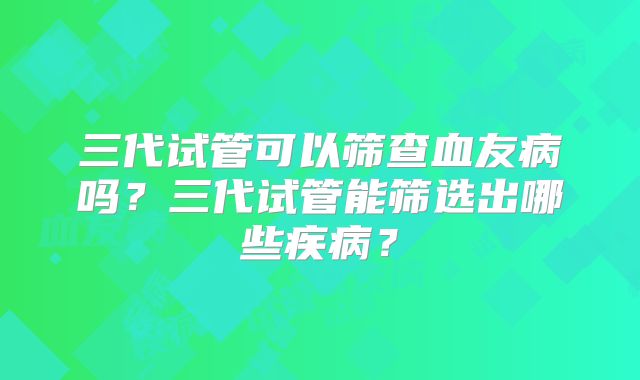 三代试管可以筛查血友病吗？三代试管能筛选出哪些疾病？
