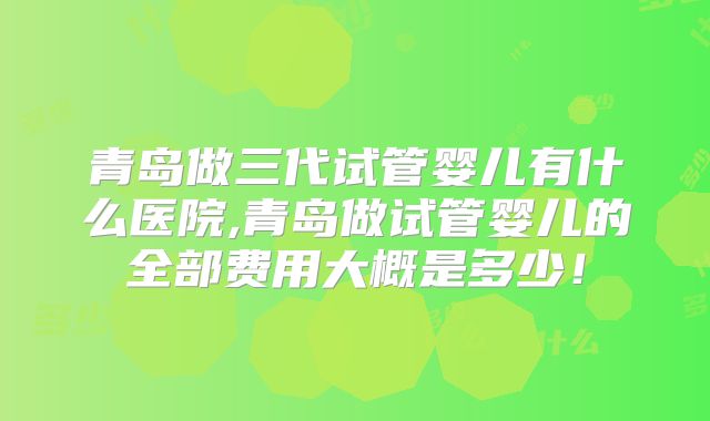 青岛做三代试管婴儿有什么医院,青岛做试管婴儿的全部费用大概是多少!