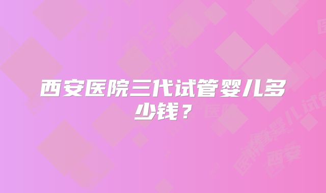 西安医院三代试管婴儿多少钱？
