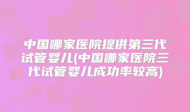 中国哪家医院提供第三代试管婴儿(中国哪家医院三代试管婴儿成功率较高)