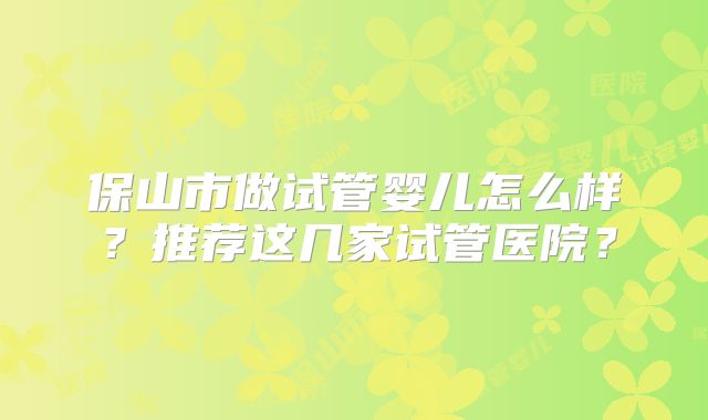 保山市做试管婴儿怎么样?推荐这几家试管医院?