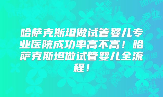 哈萨克斯坦做试管婴儿专业医院成功率高不高!哈萨克斯坦做试管婴儿全流程!