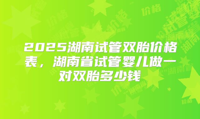 2025湖南试管双胎价格表,湖南省试管婴儿做一对双胎多少钱