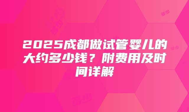 2025成都做试管婴儿的大约多少钱?附费用及时间详解
