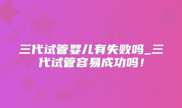 三代试管婴儿有失败吗_三代试管容易成功吗!