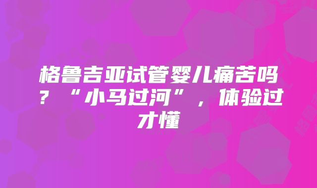 格鲁吉亚试管婴儿痛苦吗?“小马过河”,体验过才懂