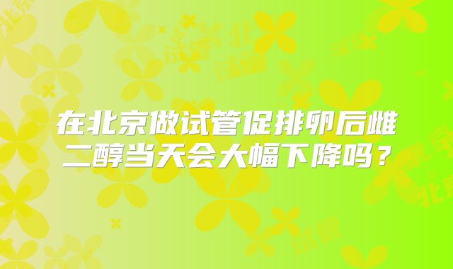 在北京做试管促排卵后雌二醇当天会大幅下降吗？