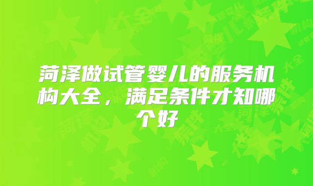 菏泽做试管婴儿的服务机构大全，满足条件才知哪个好