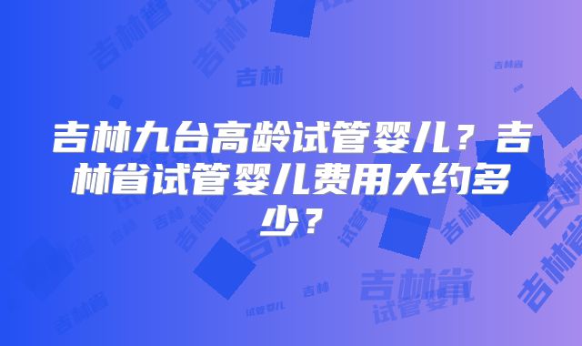 吉林九台高龄试管婴儿？吉林省试管婴儿费用大约多少？