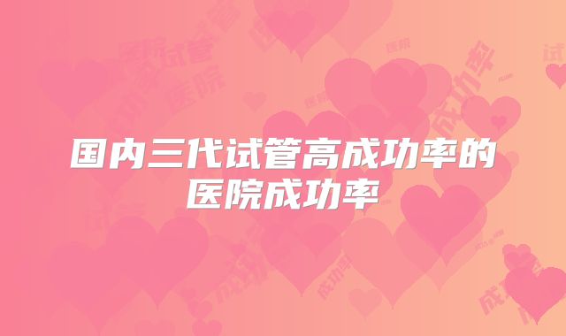 国内三代试管高成功率的医院成功率