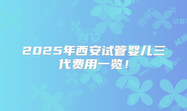 2025年西安试管婴儿三代费用一览!