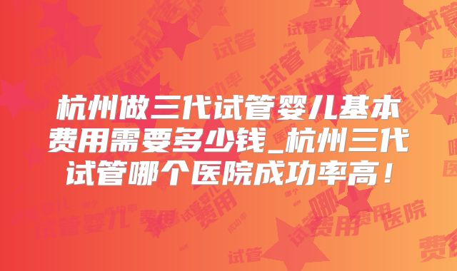 杭州做三代试管婴儿基本费用需要多少钱_杭州三代试管哪个医院成功率高！