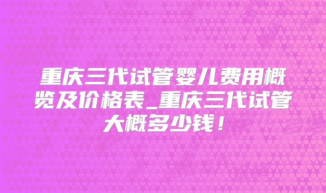 重庆三代试管婴儿费用概览及价格表_重庆三代试管大概多少钱!