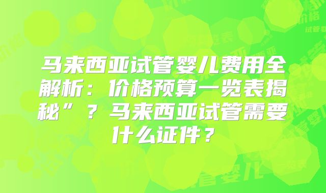 马来西亚试管婴儿费用全解析:价格预算一览表揭秘”?马来西亚试管需要什么证件?