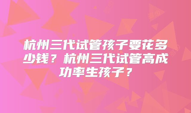 杭州三代试管孩子要花多少钱?杭州三代试管高成功率生孩子?