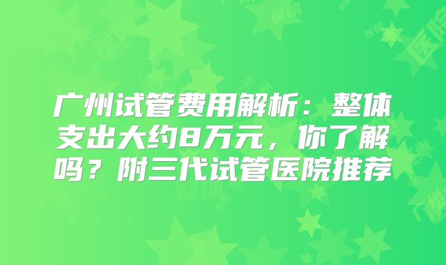 广州试管费用解析：整体支出大约8万元，你了解吗？附三代试管医院推荐