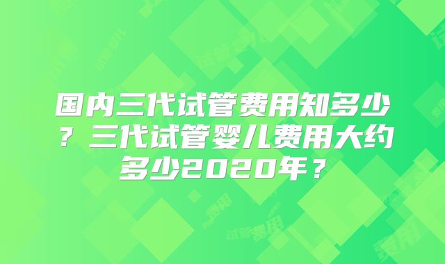 国内三代试管费用知多少？三代试管婴儿费用大约多少2020年？