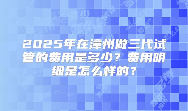 2025年在漳州做三代试管的费用是多少?费用明细是怎么样的?