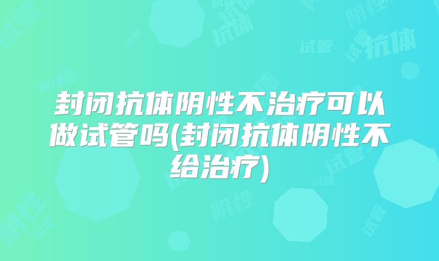 封闭抗体阴性不治疗可以做试管吗(封闭抗体阴性不给治疗)