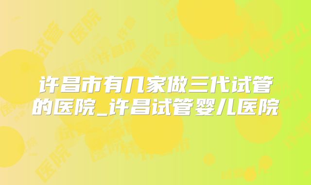 许昌市有几家做三代试管的医院_许昌试管婴儿医院