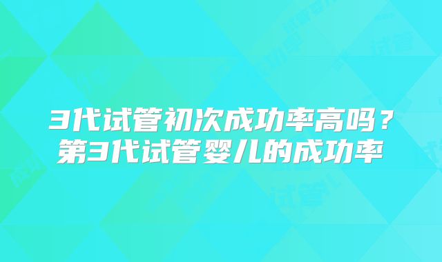 3代试管初次成功率高吗？第3代试管婴儿的成功率