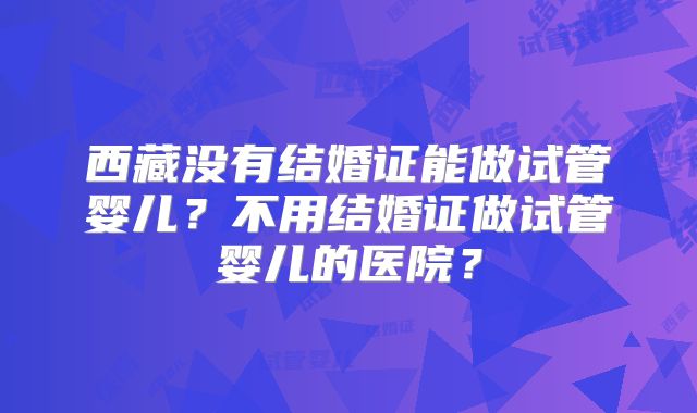 西藏没有结婚证能做试管婴儿?不用结婚证做试管婴儿的医院?