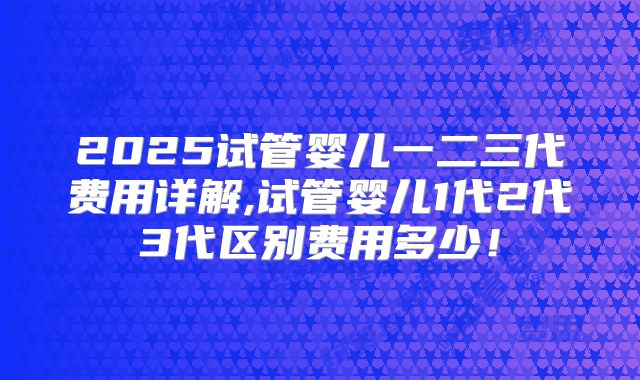 2025试管婴儿一二三代费用详解,试管婴儿1代2代3代区别费用多少!