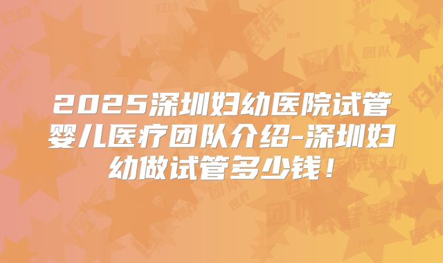 2025深圳妇幼医院试管婴儿医疗团队介绍-深圳妇幼做试管多少钱！