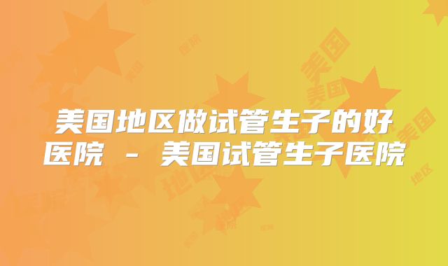美国地区做试管生子的好医院 - 美国试管生子医院
