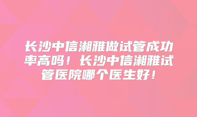 长沙中信湘雅做试管成功率高吗!长沙中信湘雅试管医院哪个医生好!