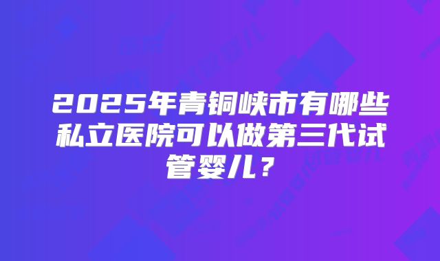 2025年青铜峡市有哪些私立医院可以做第三代试管婴儿?