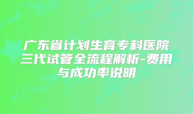 广东省计划生育专科医院三代试管全流程解析-费用与成功率说明