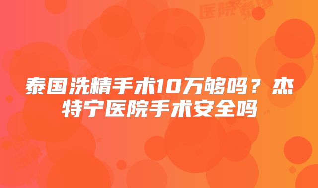 泰国洗精手术10万够吗?杰特宁医院手术安全吗