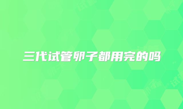 三代试管卵子都用完的吗