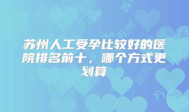 苏州人工受孕比较好的医院排名前十，哪个方式更划算