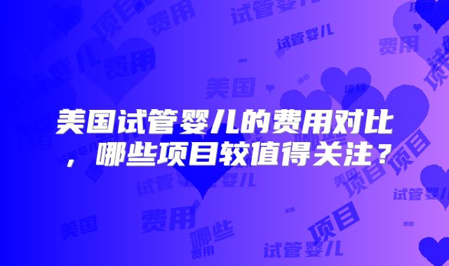 美国试管婴儿的费用对比，哪些项目较值得关注？