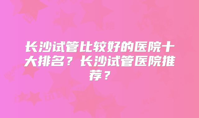 长沙试管比较好的医院十大排名？长沙试管医院推荐？