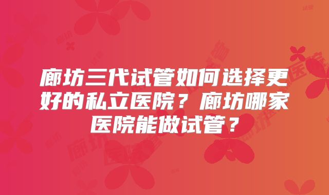 廊坊三代试管如何选择更好的私立医院?廊坊哪家医院能做试管?