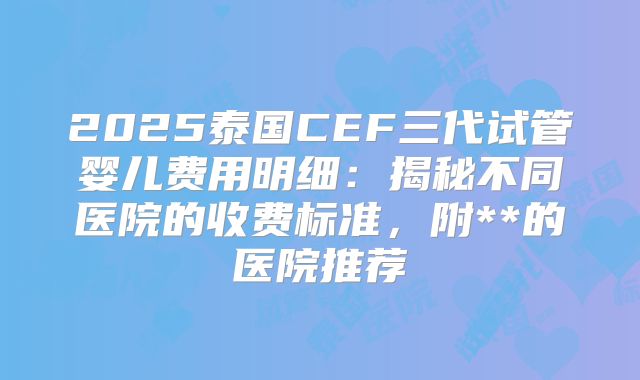 2025泰国CEF三代试管婴儿费用明细:揭秘不同医院的收费标准,附**的医院推荐