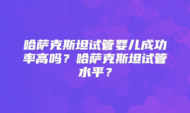 哈萨克斯坦试管婴儿成功率高吗?哈萨克斯坦试管水平?