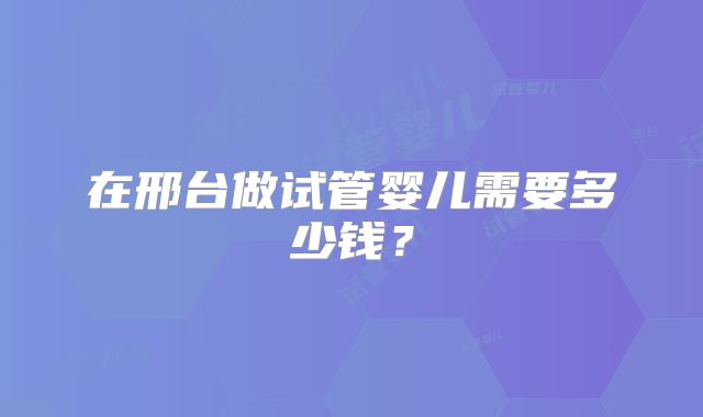 在邢台做试管婴儿需要多少钱?