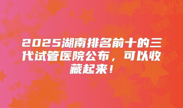 2025湖南排名前十的三代试管医院公布，可以收藏起来！