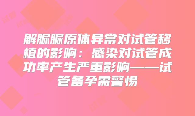 解脲脲原体异常对试管移植的影响:感染对试管成功率产生严重影响——试管备孕需警惕