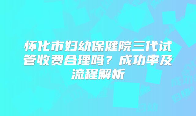 怀化市妇幼保健院三代试管收费合理吗?成功率及流程解析