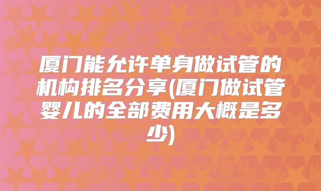 厦门能允许单身做试管的机构排名分享(厦门做试管婴儿的全部费用大概是多少)