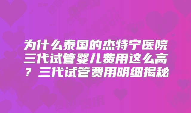 为什么泰国的杰特宁医院三代试管婴儿费用这么高？三代试管费用明细揭秘