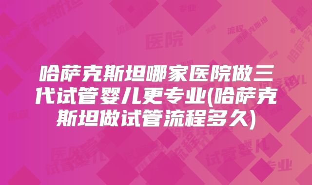 哈萨克斯坦哪家医院做三代试管婴儿更专业(哈萨克斯坦做试管流程多久)